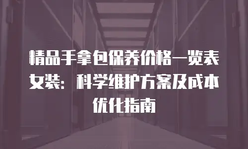精品手拿包保养价格一览表女装：科学维护方案及成本优化指南