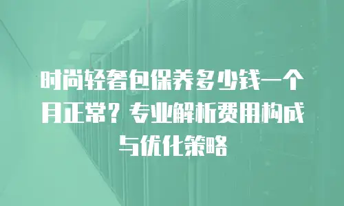 时尚轻奢包保养多少钱一个月正常？专业解析费用构成与优化策略