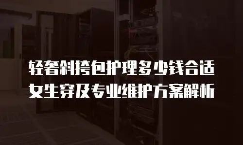 轻奢斜挎包护理多少钱合适女生穿及专业维护方案解析