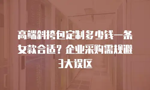 高端斜挎包定制多少钱一条女款合适？企业采购需规避3大误区