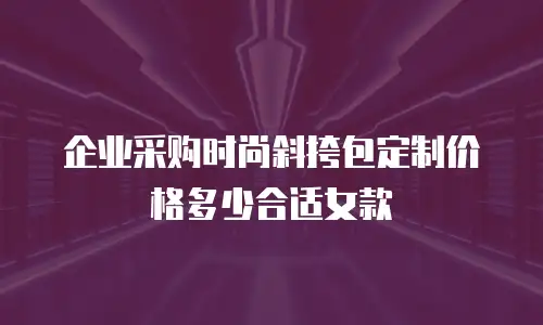 企业采购时尚斜挎包定制价格多少合适女款