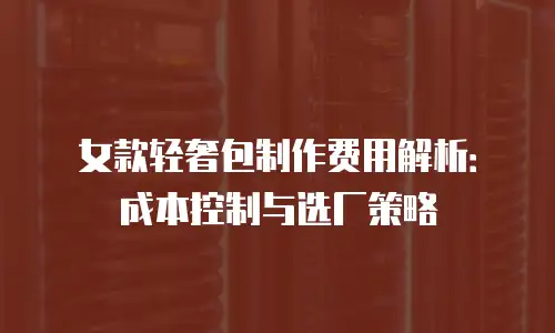 女款轻奢包制作费用解析：成本控制与选厂策略