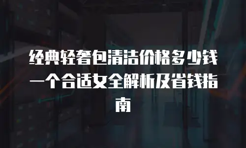 经典轻奢包清洁价格多少钱一个合适女全解析及省钱指南