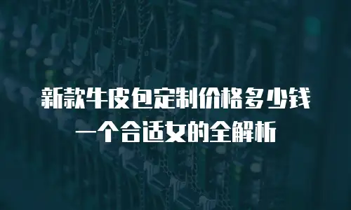 新款牛皮包定制价格多少钱一个合适女的全解析