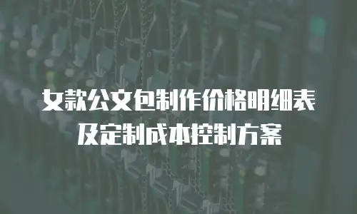 女款公文包制作价格明细表及定制成本控制方案