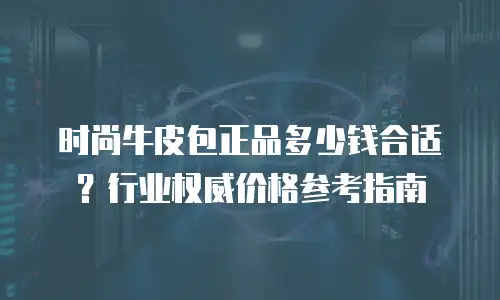 时尚牛皮包正品多少钱合适？行业权威价格参考指南