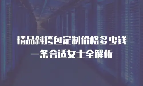 精品斜挎包定制价格多少钱一条合适女士全解析