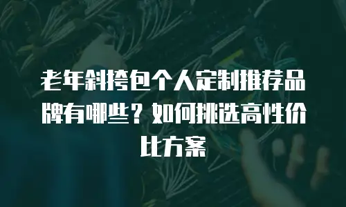 老年斜挎包个人定制推荐品牌有哪些？如何挑选高性价比方案