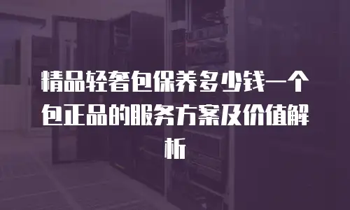 精品轻奢包保养多少钱一个包正品的服务方案及价值解析