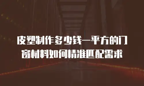 皮塑制作多少钱一平方的门窗材料如何精准匹配需求