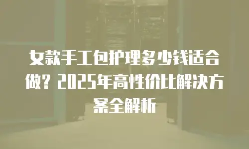 女款手工包护理多少钱适合做？2025年高性价比解决方案全解析