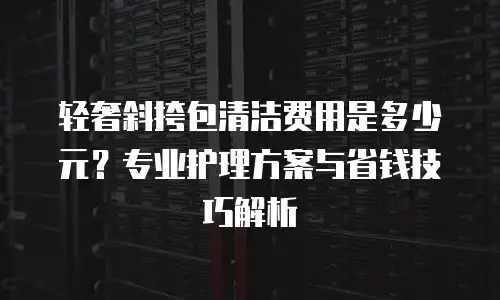 轻奢斜挎包清洁费用是多少元？专业护理方案与省钱技巧解析