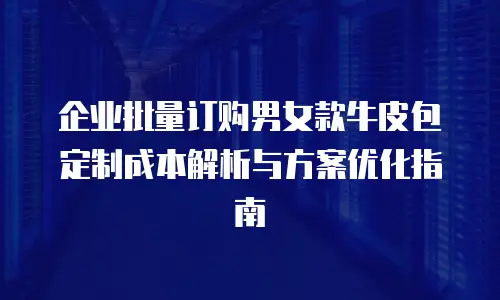 企业批量订购男女款牛皮包定制成本解析与方案优化指南