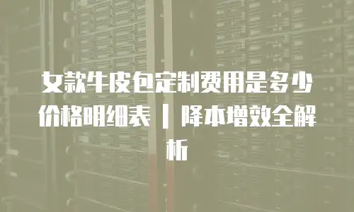 女款牛皮包定制费用是多少价格明细表 | 降本增效全解析