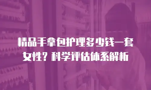 精品手拿包护理多少钱一套女性？科学评估体系解析