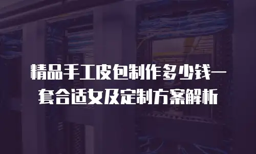精品手工皮包制作多少钱一套合适女及定制方案解析