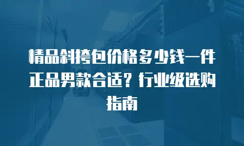 精品斜挎包价格多少钱一件正品男款合适？行业级选购指南