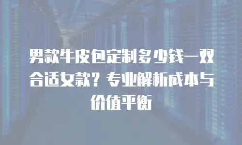 男款牛皮包定制多少钱一双合适女款？专业解析成本与价值平衡