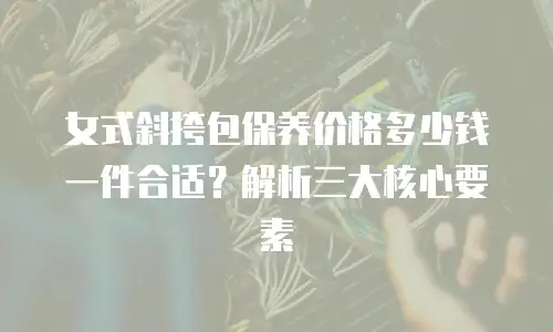 女式斜挎包保养价格多少钱一件合适？解析三大核心要素