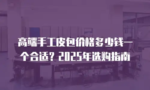 高端手工皮包价格多少钱一个合适？2025年选购指南