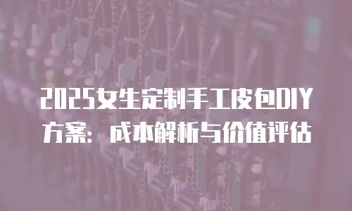 2025女生定制手工皮包DIY方案：成本解析与价值评估