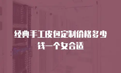 经典手工皮包定制价格多少钱一个女合适
