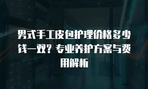 男式手工皮包护理价格多少钱一双？专业养护方案与费用解析