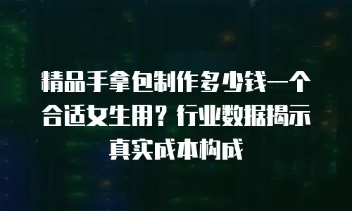 精品手拿包制作多少钱一个合适女生用？行业数据揭示真实成本构成