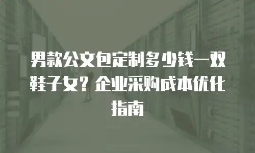 男款公文包定制多少钱一双鞋子女？企业采购成本优化指南