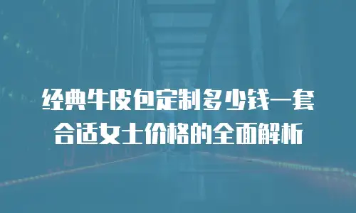 经典牛皮包定制多少钱一套合适女士价格的全面解析