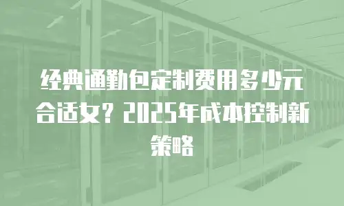 经典通勤包定制费用多少元合适女？2025年成本控制新策略