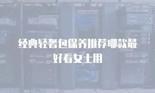 经典轻奢包保养推荐哪款最好看女士用