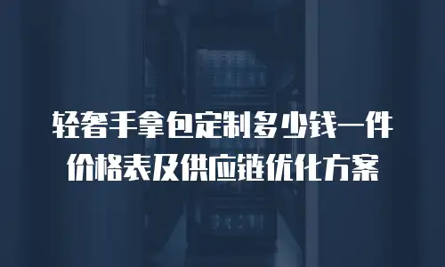 轻奢手拿包定制多少钱一件价格表及供应链优化方案