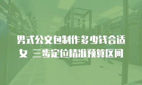 男式公文包制作多少钱合适女 三步定位精准预算区间