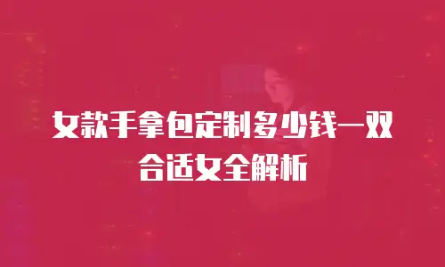 女款手拿包定制多少钱一双合适女全解析