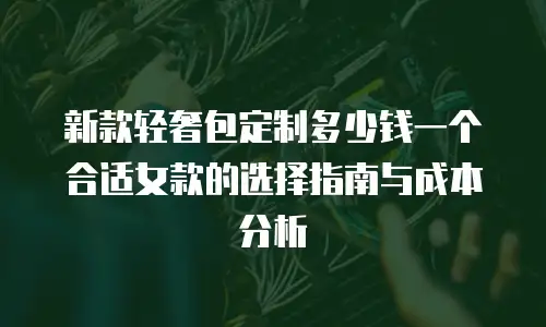 新款轻奢包定制多少钱一个合适女款的选择指南与成本分析