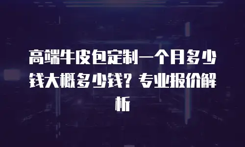 高端牛皮包定制一个月多少钱大概多少钱？专业报价解析
