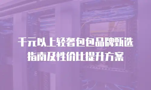 千元以上轻奢包包品牌甄选指南及性价比提升方案