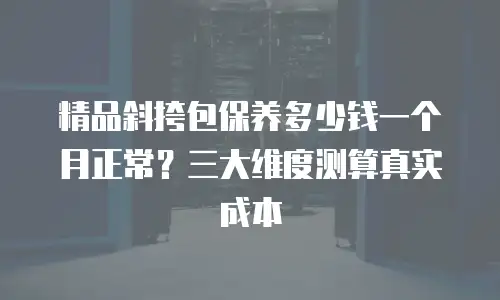 精品斜挎包保养多少钱一个月正常？三大维度测算真实成本