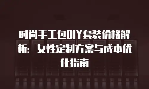时尚手工包DIY套装价格解析：女性定制方案与成本优化指南