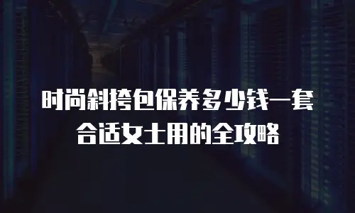 时尚斜挎包保养多少钱一套合适女士用的全攻略