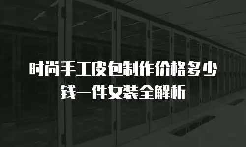 时尚手工皮包制作价格多少钱一件女装全解析