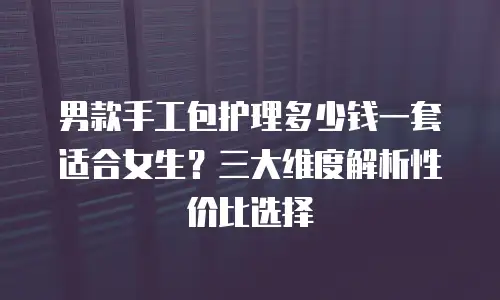 男款手工包护理多少钱一套适合女生？三大维度解析性价比选择