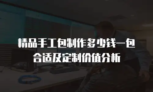 精品手工包制作多少钱一包合适及定制价值分析