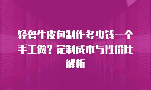 轻奢牛皮包制作多少钱一个手工做？定制成本与性价比解析