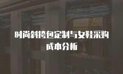 时尚斜挎包定制与女鞋采购成本分析
