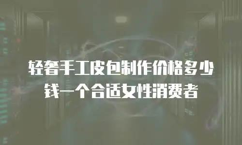 轻奢手工皮包制作价格多少钱一个合适女性消费者