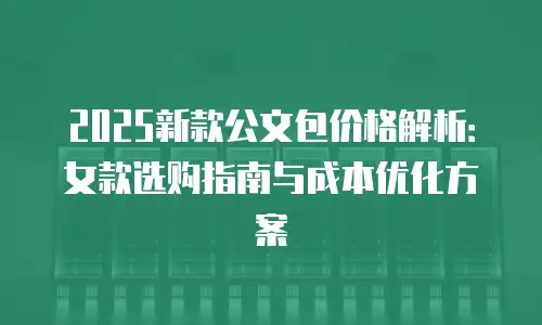 2025新款公文包价格解析：女款选购指南与成本优化方案