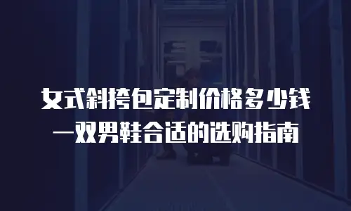 女式斜挎包定制价格多少钱 一双男鞋合适的选购指南