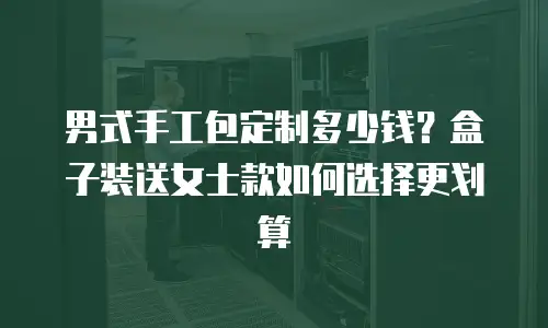 男式手工包定制多少钱？盒子装送女士款如何选择更划算